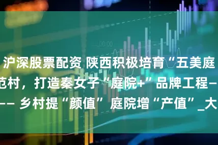 沪深股票配资 陕西积极培育“五美庭院”示范户、示范村，打造秦女子“庭院+”品牌工程—— 乡村提“颜值” 庭院增“产值”_大皖新闻 | 安徽网