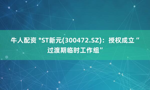 牛人配资 *ST新元(300472.SZ)：授权成立“过渡期临时工作组”