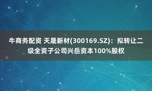 牛商务配资 天晟新材(300169.SZ)：拟转让二级全资子公司兴岳资本100%股权