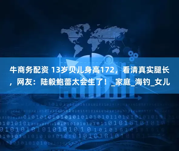 牛商务配资 13岁贝儿身高172，看清真实腿长，网友：陆毅鲍蕾太会生了！_家庭_海钓_女儿