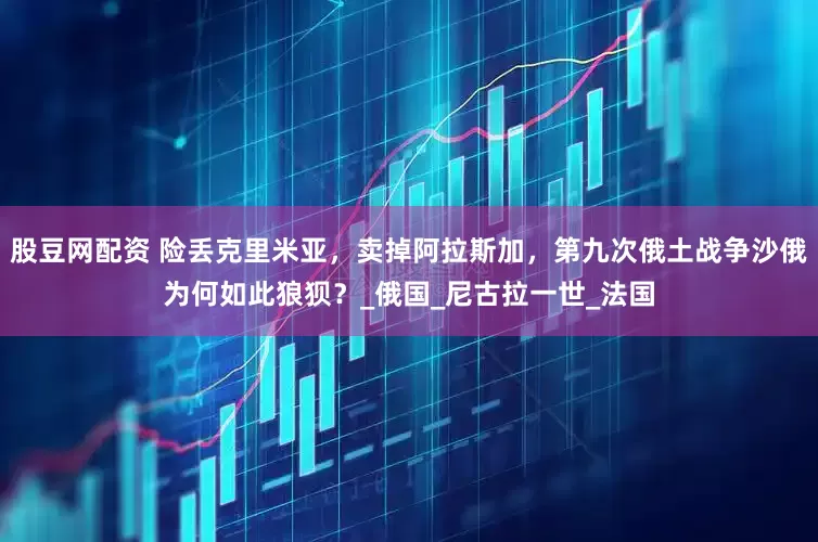 股豆网配资 险丢克里米亚，卖掉阿拉斯加，第九次俄土战争沙俄为何如此狼狈？_俄国_尼古拉一世_法国