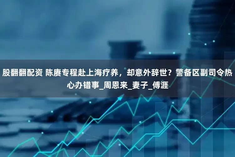 股翻翻配资 陈赓专程赴上海疗养，却意外辞世？警备区副司令热心办错事_周恩来_妻子_傅涯