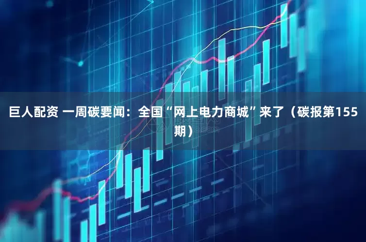 巨人配资 一周碳要闻：全国“网上电力商城”来了（碳报第155期）