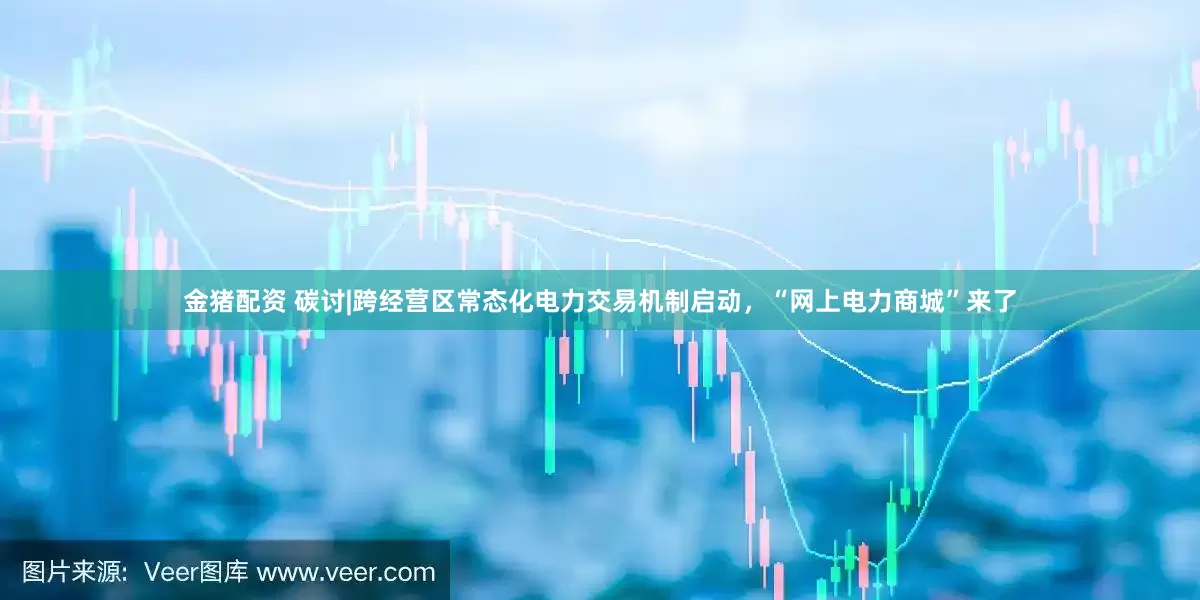 金猪配资 碳讨|跨经营区常态化电力交易机制启动，“网上电力商城”来了