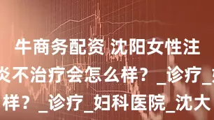 牛商务配资 沈阳女性注意！阴道炎不治疗会怎么样？_诊疗_妇科医院_沈大