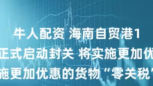 牛人配资 海南自贸港12月18日正式启动封关 将实施更加优惠的货物“零关税”政策
