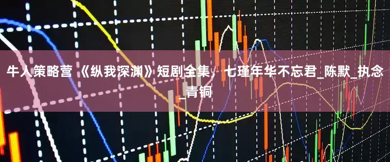 牛人策略营 《纵我深渊》短剧全集，七瑾年华不忘君_陈默_执念_青铜