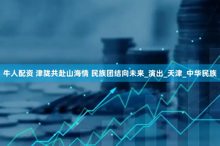 牛人配资 津陇共赴山海情 民族团结向未来_演出_天津_中华民族