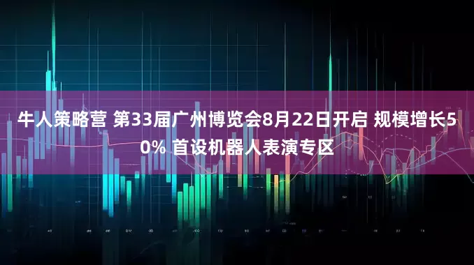 牛人策略营 第33届广州博览会8月22日开启 规模增长50% 首设机器人表演专区
