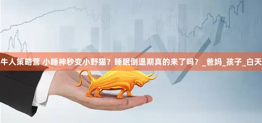 牛人策略营 小睡神秒变小野猫？睡眠倒退期真的来了吗？_爸妈_孩子_白天