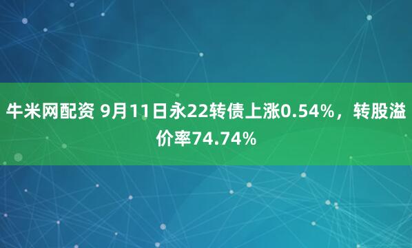 牛米网配资 9月11日永22转债上涨0.54%，转股溢价率74.74%