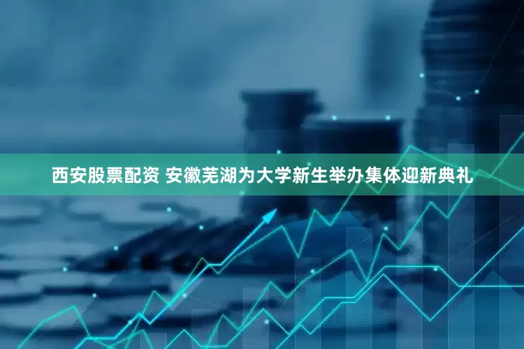 西安股票配资 安徽芜湖为大学新生举办集体迎新典礼