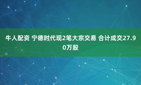 牛人配资 宁德时代现2笔大宗交易 合计成交27.90万股