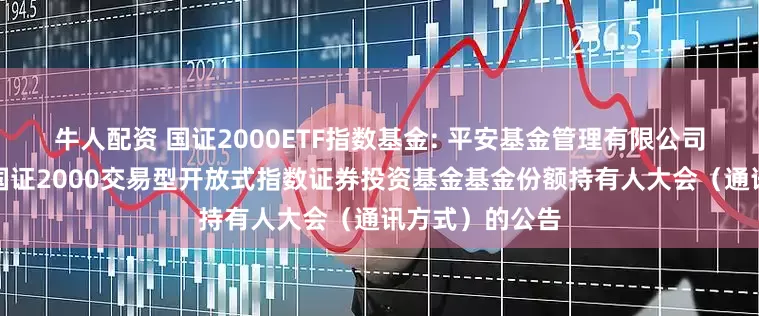 牛人配资 国证2000ETF指数基金: 平安基金管理有限公司关于召开平安国证2000交易型开放式指数证券投资基金基金份额持有人大会（通讯方式）的公告