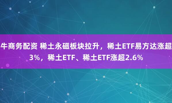 牛商务配资 稀土永磁板块拉升，稀土ETF易方达涨超3%，稀土ETF、稀土ETF涨超2.6%
