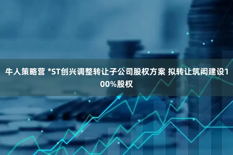 牛人策略营 *ST创兴调整转让子公司股权方案 拟转让筑闳建设100%股权