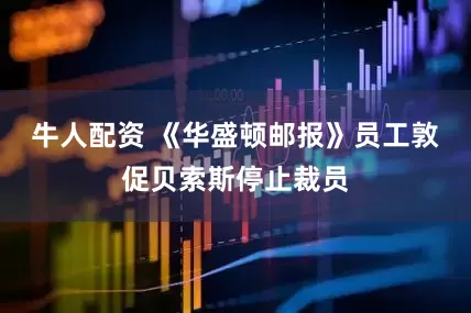 牛人配资 《华盛顿邮报》员工敦促贝索斯停止裁员