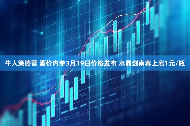 牛人策略营 酒价内参3月19日价格发布 水晶剑南春上涨1元/瓶