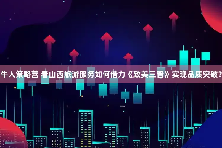 牛人策略营 看山西旅游服务如何借力《致美三晋》实现品质突破？